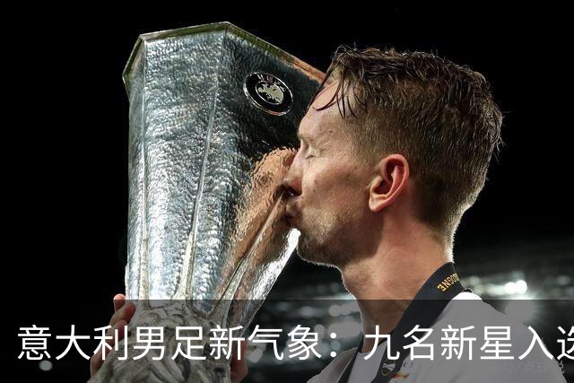 意大利男足新气象：九名新星入选集训名单，曼奇尼的重建之路